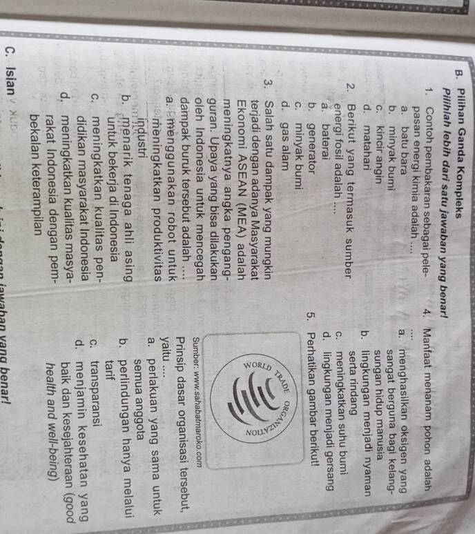 B. Pilihan Ganda Kompleks
Pilihlah lebih dari satu jawaban yang benar!
1. Contoh pembakaran sebagai pele- 4. Manfaat menanam pohon adalah
pasan energi kimia adalah ....
. .
a. batu bara a. menghasilkan oksigen yang
b. minyak bumi sangat berguna bagi kelang-
c. kincir angin sungan hidup manusia
d. matahari b. lingkungan menjadi nyaman
2. Berikut yang termasuk sumber serta rindang
energi fosil adalah .... c. meningkatkan suhu bumi
a. baterai d. lingkungan menjadi gersang
b. generator 5. Perhatikan gambar berikut!
c. minyak bumi
d. gas alam
3. Salah satu dampak yang mungkin
terjadi dengan adanya Masyarakat
Ekonomi ASEAN (MEA) adalah
meningkatnya angka pengang-
guran. Upaya yang bisa dilakukan
oleh Indonesia untuk mencegah
dampak buruk tersebut adalah .... Sumber: www.sahabatmaroko.com
a. menggunakan robot untuk yaitu .... Prinsip dasar organisasi tersebut,
meningkatkan produktivitas
industri a. perlakuan yang sama untuk
semua anggota
b. menarik tenaga ahli asing b. perlindungan hanya melalui
untuk bekerja di Indonesia
tarif
c. meningkatkan kualitas pen- c. transparansi
didikan masyarakat Indonesia d. menjamin kesehatan yang
d. meningkatkan kualitas masya-
baik dan kesejahteraan (good
rakat Indonesia dengan pem- health and well-being)
bekalan keterampilan
C. Isian
an awaban vang benar!