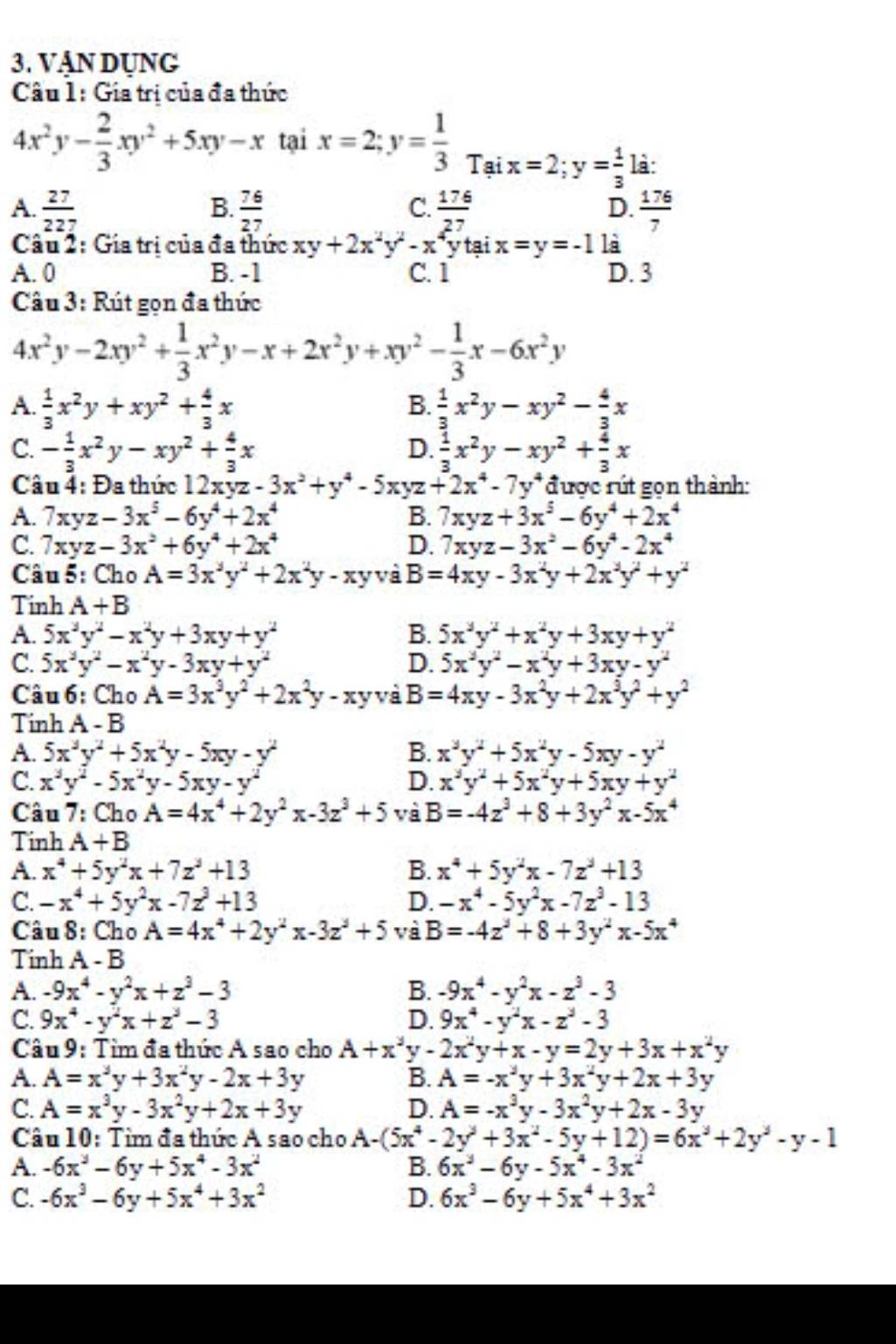 VậN DỤNG
Câu 1: Gia trị của đa thức
4x^2y- 2/3 xy^2+5xy-x tại x=2;y= 1/3 Taix=2;y= 1/3 ; là:
A.  27/227   76/27   176/27   176/7 
B.
C.
D.
Câu 2: Gia trị của đa thức xy+2x^2y^2-x^4 y tại x=y=-1 là
A. 0 B. -1 C. 1 D. 3
Câu 3: Rút gọn đa thức
4x^2y-2xy^2+ 1/3 x^2y-x+2x^2y+xy^2- 1/3 x-6x^2y
A.  1/3 x^2y+xy^2+ 4/3 x B.  1/3 x^2y-xy^2- 4/3 x
C. - 1/3 x^2y-xy^2+ 4/3 x D.  1/3 x^2y-xy^2+ 4/3 x
Câu 4: Đa thức 12xyz-3x^2+y^4-5xyz+2x^4-7y^4 được rút gọn thành:
A. 7xyz-3x^5-6y^4+2x^4 B. 7xyz+3x^5-6y^4+2x^4
C. 7xyz-3x^2+6y^4+2x^4 D. 7xyz-3x^2-6y^4-2x^4
Câu 5: Cho A=3x^3y^2+2x^2y-xyv a B=4xy-3x^2y+2x^2y^2+y^2
Tinh A+B
A. 5x^3y^2-x^2y+3xy+y^2 B. 5x^3y^2+x^2y+3xy+y^2
C. 5x^3y^2-x^2y-3xy+y^2 D. 5x^2y^2-x^2y+3xy-y^2
Câu 6: Cho A=3x^3y^2+2x^2y-xyva B=4xy-3x^2y+2x^3y^2+y^2
Tinh A - B
A. 5x^3y^2+5x^2y-5xy-y^2 B. x^3y^2+5x^2y-5xy-y^2
C. x^3y^2-5x^2y-5xy-y^2 D. x^3y^2+5x^2y+5xy+y^2
Câu 7: Cho A=4x^4+2y^2x-3z^3+5 và B=-4z^3+8+3y^2x-5x^4
Tinh A+B
A. x^4+5y^2x+7z^2+13 B. x^4+5y^2x-7z^2+13
C. -x^4+5y^2x-7z^3+13 D. -x^4-5y^2x-7z^3-13
Câu 8: Cho A=4x^4+2y^2x-3z^2+5 và B=-4z^2+8+3y^2x-5x^4
Tinh A - B
A. -9x^4-y^2x+z^3-3 B. -9x^4-y^2x-z^3-3
C. 9x^4-y^2x+z^3-3 D. 9x^4-y^2x-z^2-3
Câu 9: Tìm đa thức A sao cho A+x^3y-2x^2y+x-y=2y+3x+x^2y
A. A=x^3y+3x^2y-2x+3y B. A=-x^3y+3x^2y+2x+3y
C. A=x^3y-3x^2y+2x+3y D. A=-x^3y-3x^2y+2x-3y
Câu 10: Tìm đa thức A sao cho A-(5x^4-2y^3+3x^2-5y+12)=6x^3+2y^2-y-1
A. -6x^3-6y+5x^4-3x^2 B. 6x^3-6y-5x^4-3x^2
C. -6x^3-6y+5x^4+3x^2 D. 6x^3-6y+5x^4+3x^2