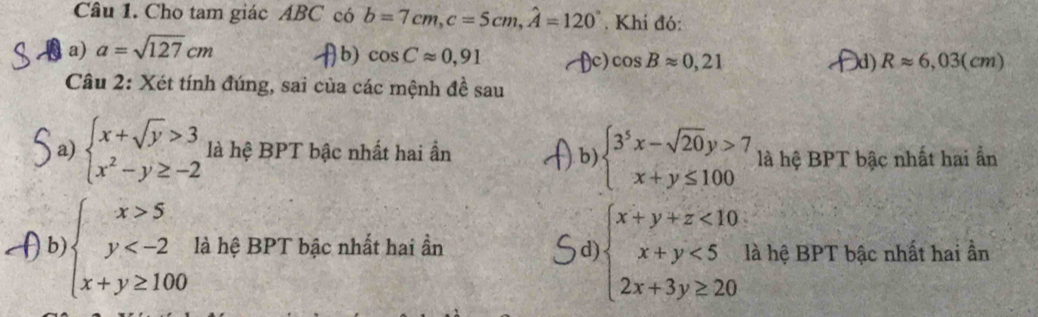 Cho tam giác ABC có b=7cm, c=5cm, widehat A=120°. Khi đó:
a) a=sqrt(127)cm
b) cos Capprox 0,91 fc) cos Bapprox 0,21 d) Rapprox 6,03(cm)
Câu 2: Xét tính đúng, sai của các mệnh đề sau
a) beginarrayl x+sqrt(y)>3 x^2-y≥ -2endarray. là hệ BPT bậc nhất hai ẩn.b) beginarrayl 3^5x-sqrt(20)y>7 x+y≤ 100endarray. là hệ BPT bậc nhất hai ẩn
b beginarrayl x>5 y là hệ BPT bậc nhất hai ần d beginarrayl x+y+z<10 x+y<5 2x+3y≥ 20endarray. là hệ BPT bậc nhất hai ần