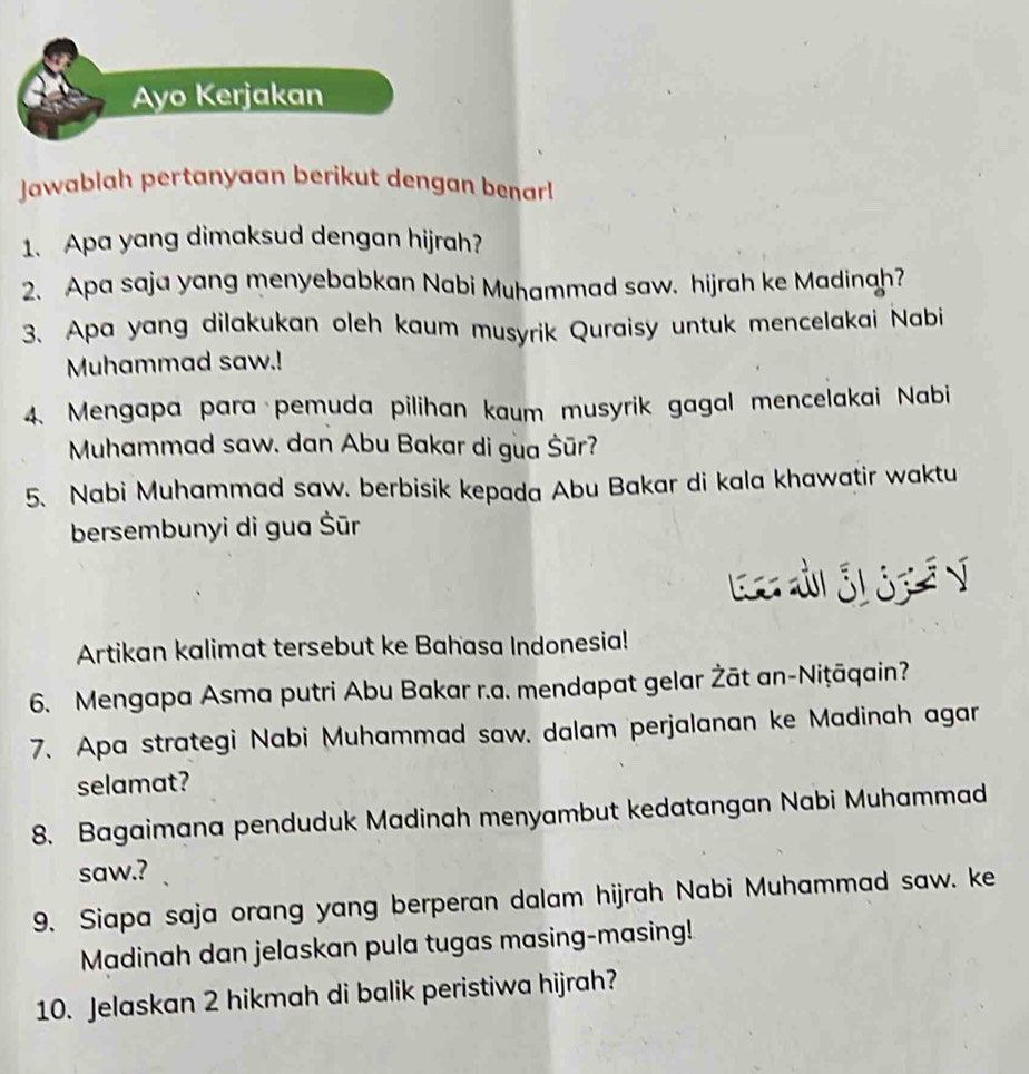 Ayo Kerjakan 
Jawablah pertanyaan berikut dengan benar! 
1. Apa yang dimaksud dengan hijrah? 
2. Apa saja yang menyebabkan Nabi Muhammad saw. hijrah ke Madinah? 
3. Apa yang dilakukan oleh kaum musyrik Quraisy untuk mencelakai Nabi 
Muhammad saw.! 
4. Mengapa para pemuda pilihan kaum musyrik gagal mencelakai Nabi 
Muhammad saw. dan Abu Bakar di gua Šūr? 
5. Nabi Muhammad saw. berbisik kepada Abu Bakar di kala khawatir waktu 
bersembunyi di gua Šūr 
Artikan kalimat tersebut ke Bahasa Indonesia! 
6. Mengapa Asma putri Abu Bakar r.a. mendapat gelar Żāt an-Niṭāqain? 
7. Apa strategi Nabi Muhammad saw. dalam perjalanan ke Madinah agar 
selamat? 
8. Bagaimana penduduk Madinah menyambut kedatangan Nabi Muhammad 
saw.? 
9. Siapa saja orang yang berperan dalam hijrah Nabi Muhammad saw. ke 
Madinah dan jelaskan pula tugas masing-masing! 
10. Jelaskan 2 hikmah di balik peristiwa hijrah?