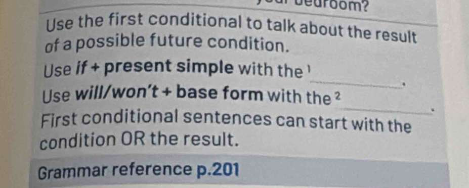 bearoom? 
Use the first conditional to talk about the result 
of a possible future condition. 
_ 
Use if + present simple with the ' 
. 
_ 
Use will/won't + base form with the ² 
. 
First conditional sentences can start with the 
condition OR the result. 
Grammar reference p.201