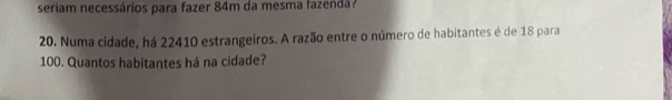 seriam necessários para fazer 84m da mesma fazenda? 
20. Numa cidade, há 22410 estrangeiros. A razão entre o número de habitantes é de 18 para
100. Quantos habitantes há na cidade?