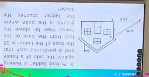 XAMPLE 3: 
A 25 foot ladder is leaning 
against the side of a house 
and is positioned such that 
the base of the ladder is 15
B feet from the base of the
25 ft ? 
house. How far above the 
ground is the point where 
A 15 ft c the ladder touches the 
house?