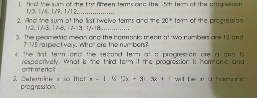 Find the sum of the first fifteen terms and the 15th term of the progression
1/3, 1/6, 1/9, 1/12,_ 
2. Find the sum of the first twelve terms and the 20^(th) term of the progression
1/2, 1/-3, 1/-8, 1/-13, 1/-18,_ 
3. The geometric mean and the harmonic mean of two numbers are 12 and 
7 1/5 respectively. What are the numbers? 
4. The first term and the second term of a progression are a and b 
respectively. What is the third term if the progression is harmonic and 
arithmetic? 
5. Determine x so that x-1, 1/4(2x+3), 3x+1 will be in a harmonic 
progression.