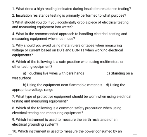 What does a high reading indicates during insulation resistance testing?
2. Insulation resistance testing is primarily performed to what purpose?
3 What should you do if you accidentally drop a piece of electrical testing
and measuring equipment into water?
4. What is the recommended approach to handling electrical testing and
measuring equipment when not in use?
5. Why should you avoid using metal rulers or tapes when measuring
voltage or current based on DO's and DON'Ts when working electrical
equipments?
6. Which of the following is a safe practice when using multimeters or
other testing equipment?
a) Touching live wires with bare hands c) Standing on a
wet surface
b) Using the equipment near flammable materials d) Using the
appropriate voltage range
7. What type of protective equipment should be worn when using electrical
testing and measuring equipment?
8. Which of the following is a common safety precaution when using
electrical testing and measuring equipment?
9. Which instrument is used to measure the earth resistance of an
electrical grounding system?
10. Which instrument is used to measure the power consumed by an