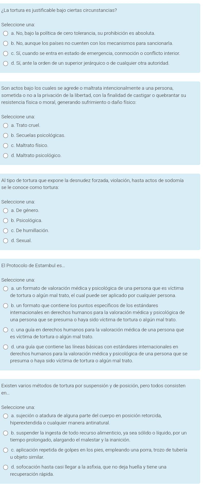 ¿La tortura es justificable bajo ciertas circunstancias?
Seleccione una:
a. No, bajo la política de cero tolerancia, su prohibición es absoluta.
b. No, aunque los países no cuenten con los mecanismos para sancionarla.
c. Sí, cuando se entra en estado de emergencia, conmoción o conflicto interior.
d. Sí, ante la orden de un superior jerárquico o de cualquier otra autoridad.
Son actos bajo los cuales se agrede o maltrata intencionalmente a una persona,
sometida o no a la privación de la libertad, con la finalidad de castigar o quebrantar su
resistencia física o moral, generando sufrimiento o daño físico:
Seleccione una:
a. Trato cruel.
b. Secuelas psicológicas.
c. Maltrato físico.
d. Maltrato psicológico.
Al tipo de tortura que expone la desnudez forzada, violación, hasta actos de sodomía
se le conoce como tortura:
Seleccione una:
a. De género.
b. Psicológica.
c. De humillación.
d. Sexual.
El Protocolo de Estambul es...
Seleccione una:
a. un formato de valoración médica y psicológica de una persona que es víctima
de tortura o algún mal trato, el cual puede ser aplicado por cualquier persona.
b. un formato que contiene los puntos específicos de los estándares
internacionales en derechos humanos para la valoración médica y psicológica de
una persona que se presuma o haya sido víctima de tortura o algún mal trato.
c. una guía en derechos humanos para la valoración médica de una persona que
es víctima de tortura o algún mal trato.
d. una guía que contiene las líneas básicas con estándares internacionales en
derechos humanos para la valoración médica y psicológica de una persona que se
presuma o haya sido víctima de tortura o algún mal trato.
Existen varios métodos de tortura por suspensión y de posición, pero todos consisten
en...
Seleccione una:
a. sujeción o atadura de alguna parte del cuerpo en posición retorcida,
hiperextendida o cualquier manera antinatural.
b. suspender la ingesta de todo recurso alimenticio, ya sea sólido o líquido, por un
tiempo prolongado, alargando el malestar y la inanición.
c. aplicación repetida de golpes en los pies, empleando una porra, trozo de tubería
u objeto similar.
d. sofocación hasta casi llegar a la asfixia, que no deja huella y tiene una
recuperación rápida.