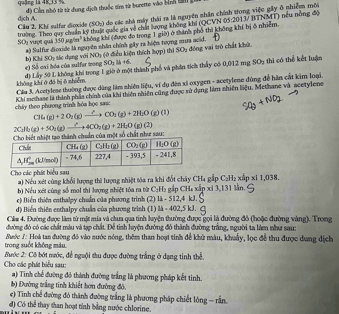 quặng là 48,33 %.
d) Cần nhỏ từ từ dung dịch thuốc tím từ burette vào bình tản giữ
djch A. 05:20137 BTNMT) nếu nồng độ
Câu 2. Khí sulfur dioxide (SO₂) do các nhà máy thải ra là nguyên nhân chính trong việc gây ô nhiễm môi
trường. Theo quy chuẩn kỹ thuật quốc gia về chất lượng không khí (QCVN
SO_2 vượt quá 350mu g/m^3 không khí (được đo trong 1 giờ) ở thành phố thì không khí bị ô nhiễm.
a) Sulfur dioxide là nguyên nhân chính gây ra hiện tượng mưa acid.
b) Khi SO_2 tác dụng với NO_2 (ở điều kiện thích hợp) thì SO_2 đóng vai trò chất khử.
c) Số oxi hóa của sulfur trong SO_2 la+6.
d) Lấy 50 L không khí trong 1 giờ ở một thành phố và phân tích thấy có 0,012 mg SO_2 thì có thể kết luận
không khí ở đó bị ô nhiễm.
Câu 3. Acetylene thường được dùng làm nhiên liệu, ví dụ đèn xì oxygen - acetylene dùng để hàn cắt kim loại.
Khí methane là thành phần chính của khí thiên nhiên cũng được sử dụng làm nhiên liệu. Methane và acetylene
cháy theo phương trình hóa học sau:
CH_4(g)+2O_2(g)xrightarrow t°CO_2(g)+2H_2O(g)(1)
2C_2H_2(g)+5O_2(g)xrightarrow t°4CO_2(g)+2H_2O(g)(2)
của một số chất như sau:
Cho các phát biểu sau
a) Nếu xét cùng khối lượng thì lượng nhiệt tỏa ra khi đốt cháy CH_4 gấp C_2H_2 xhat ap xi1,038
b) Nếu xét cùng số mol thì lượng nhiệt tỏa ra từ C_2H_2 gấp CH_4* hat ap* i3,13 1 lần.
c) Biến thiên enthalpy chuẩn của phương trình (2) la- 512,4 kJ.
d) Biến thiên enthalpy chuẩn của phương trình (1) là - 402,5 kJ.
Câu 4. Đường được làm từ mật mía và chưa qua tinh luyện thường được gọi là đường đỏ (hoặc đường vàng). Trong
đường đỏ có các chất màu và tạp chất. Để tinh luyện đường đỏ thành đường trắng, người ta làm như sau:
Bước 1: Hoà tan đường đỏ vào nước nóng, thêm than hoạt tính để khử màu, khuấy, lọc để thu được dung dịch
trong suốt không màu.
Bước 2: Cô bớt nước, để nguội thu được đường trắng ở dạng tinh thể.
Cho các phát biểu sau:
a) Tinh chế đường đỏ thành đường trắng là phương pháp kết tinh.
b) Đường trắng tinh khiết hơn đường đỏ.
c) Tinh chế đường đỏ thành đường trắng là phương pháp chiết lỏng — rắn.
d) Có thể thay than hoạt tính bằng nước chlorine.