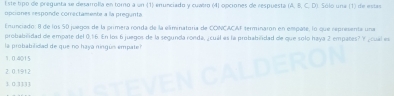 Este tipo de pregunta se desarrolla en toro a un (1) enunciado y cuatro (4) opciones de respuestá A, B, C, D
ptiones responde correctamente a la pregunta 0 Só lo une (1) de estas
Enunciado: 8 de los 50 juegos de la primera ronda de la eliminatoria de CONCACAF terminaron en empate, lo que representa una
probabilidad de empate del 0.16. En los 6 juegos de la segunda ronda, ¿ cuál es la probabilidad de que solo haya 2 empates? Y, cual es
la probabilidad de que no haya ningus empate?
1.0.4015
2. 0.1912
1. 0.3333