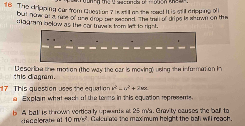 eed auring the 9 seconds of motion shown. 
16 The dripping car from Question 7 is still on the road! It is still dripping oil 
but now at a rate of one drop per second. The trail of drips is shown on the 
diagram below as the car travels from left to right. 
Describe the motion (the way the car is moving) using the information in 
this diagram. 
17 This question uses the equation v^2=u^2+2as. 
a Explain what each of the terms in this equation represents. 
b A ball is thrown vertically upwards at 25 m/s. Gravity causes the ball to 
decelerate at 10m/s^2. Calculate the maximum height the ball will reach.