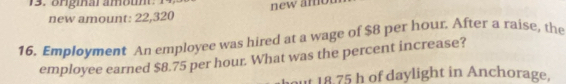 Bngmar amoun: 14 new a m o 
new amount: 22,320
16. Employment An employee was hired at a wage of $8 per hour. After a raise, the 
employee earned $8.75 per hour. What was the percent increase? 
out 18.75 h of daylight in Anchorage.