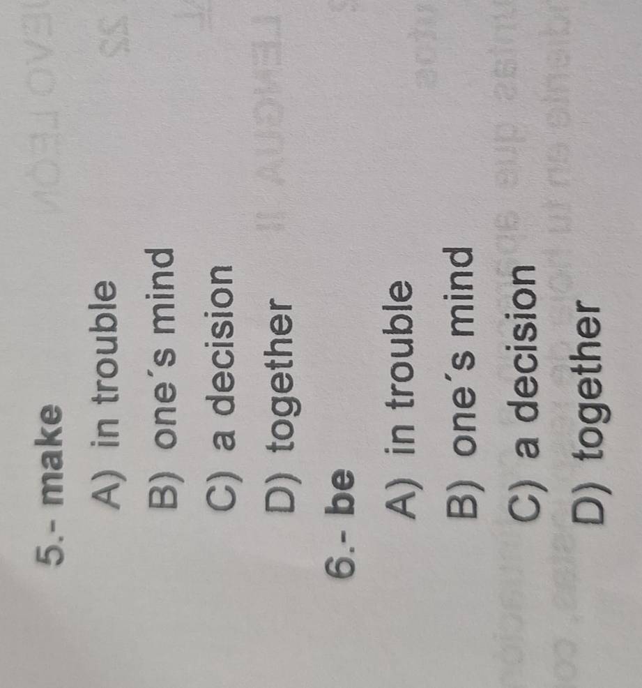5.- make
A) in trouble
B) one's mind
C) a decision
D) together
6.- be
A) in trouble
B) one's mind
C) a decision
D) together