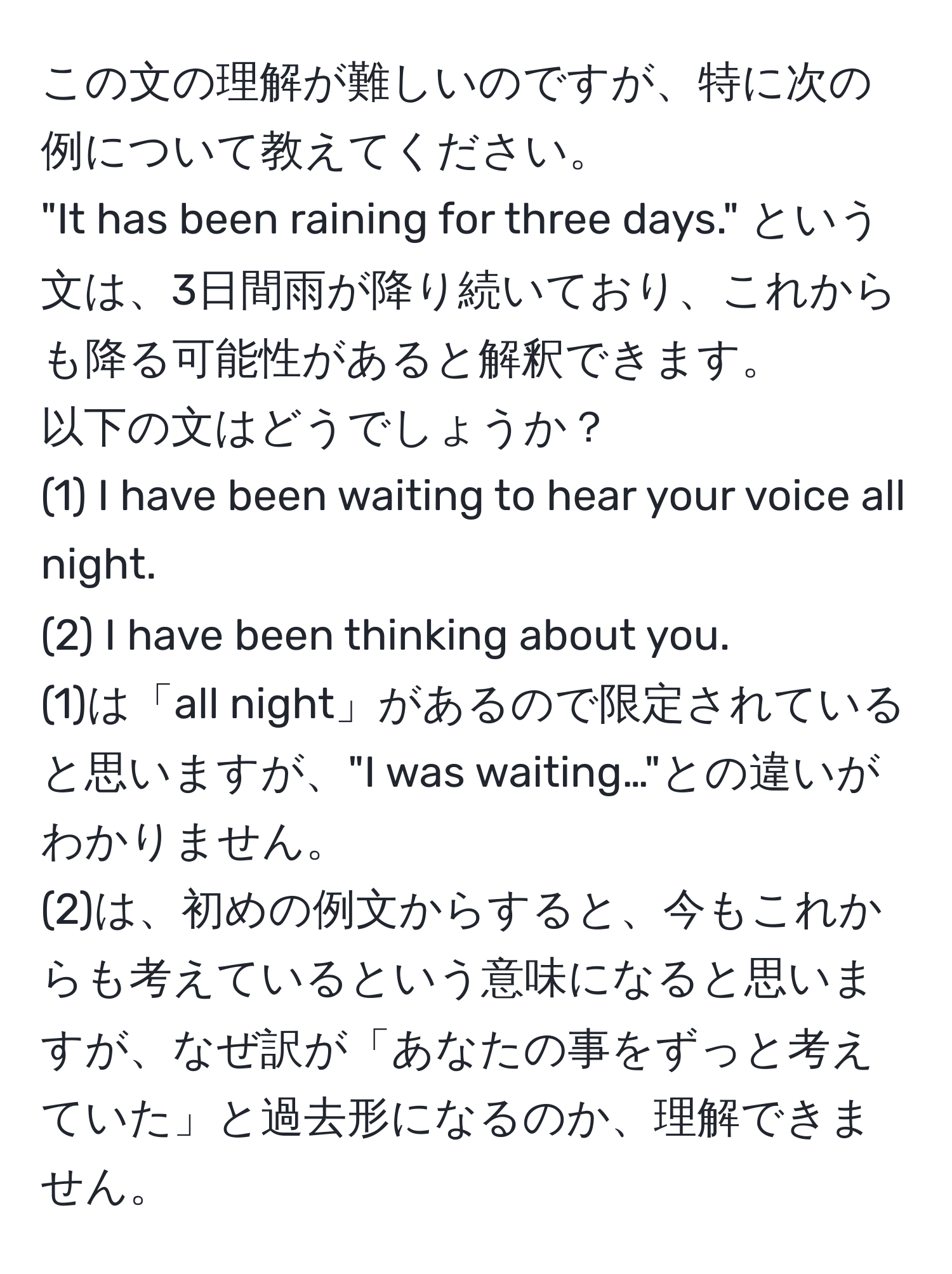 この文の理解が難しいのですが、特に次の例について教えてください。  
"It has been raining for three days." という文は、3日間雨が降り続いており、これからも降る可能性があると解釈できます。  
以下の文はどうでしょうか？  
(1) I have been waiting to hear your voice all night.  
(2) I have been thinking about you.  
(1)は「all night」があるので限定されていると思いますが、"I was waiting…"との違いがわかりません。  
(2)は、初めの例文からすると、今もこれからも考えているという意味になると思いますが、なぜ訳が「あなたの事をずっと考えていた」と過去形になるのか、理解できません。