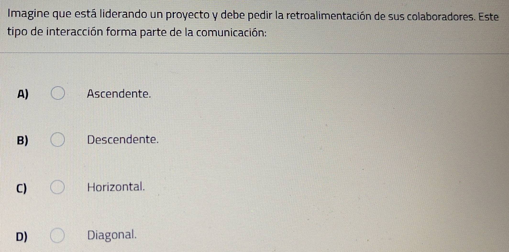 Imagine que está liderando un proyecto y debe pedir la retroalimentación de sus colaboradores. Este
tipo de interacción forma parte de la comunicación:
A) Ascendente.
B) Descendente.
C) Horizontal.
D) Diagonal.