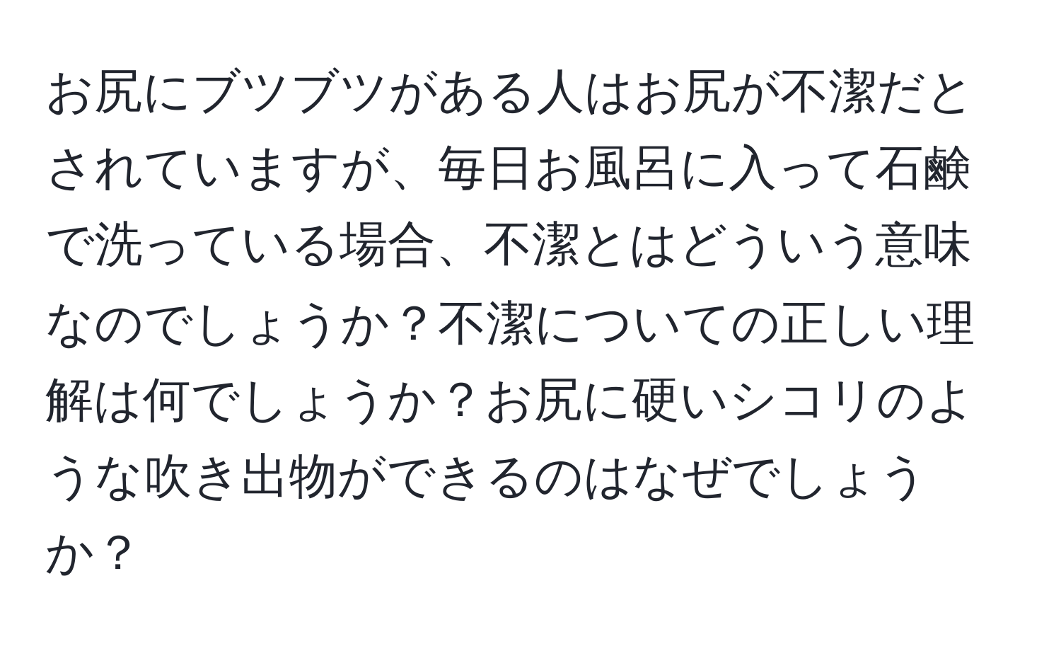 お尻にブツブツがある人はお尻が不潔だとされていますが、毎日お風呂に入って石鹸で洗っている場合、不潔とはどういう意味なのでしょうか？不潔についての正しい理解は何でしょうか？お尻に硬いシコリのような吹き出物ができるのはなぜでしょうか？