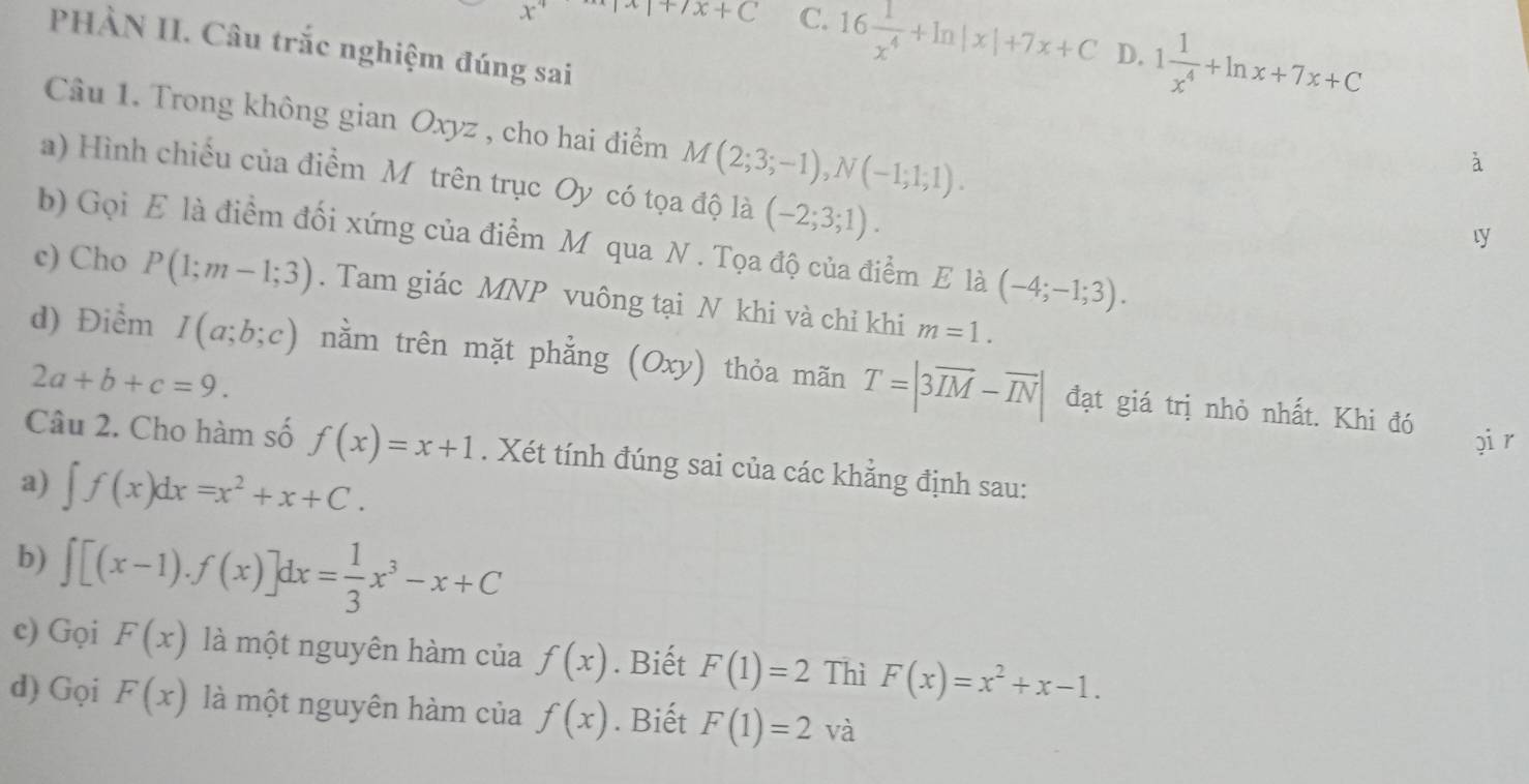 ^-C+C C. 16 1/x^4 +ln |x|+7x+C D. 1 1/x^4 +ln x+7x+C
PHÀN II. Câu trắc nghiệm đúng sai
Câu 1. Trong không gian Oxyz , cho hai điểm M(2;3;-1), N(-1;1;1). 
à
a) Hình chiếu của điểm Mỹtrên trục Oy có tọa độ là (-2;3;1). 
ty
b) Gọi E là điểm đối xứng của điểm M qua N. Tọa độ của điểm E là (-4;-1;3). 
c) Cho P(1;m-1;3). Tam giác MNP vuông tại N khi và chỉ khi m=1. 
d) Điểm I(a;b;c) nằm trên mặt phẳng (Oxy) thỏa mãn T=|3overline IM-overline IN| đạt giá trị nhỏ nhất. Khi đó
2a+b+c=9. 
pi r
Câu 2. Cho hàm số f(x)=x+1. Xét tính đúng sai của các khẳng định sau:
a) ∈t f(x)dx=x^2+x+C. 
b) ∈t [(x-1).f(x)]dx= 1/3 x^3-x+C
c) Gọi F(x) là một nguyên hàm của f(x). Biết F(1)=2 Thì F(x)=x^2+x-1. 
d) Gọi F(x) là một nguyên hàm của f(x). Biết F(1)=2va