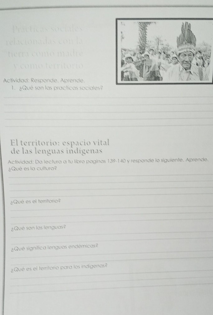 Actividad: Responde. Aprende. 
1. ¿Qué son las practicas sociales? 
_ 
_ 
_ 
_ 
_ 
El territorio: espacio vital 
de las lenguas indígenas 
Actividad: Da lectura a tu libro paginas 139-140 y responde lo siguiente. Aprende. 
_ 
¿Qué es la cultura? 
_ 
_ 
_ 
_ 
¿Qué es el territorio? 
_ 
_ 
_ 
¿Qué son las lenguas? 
_ 
_ 
¿Qué significa lenguas endémicas? 
_ 
_ 
¿Qué es el territorio para los indígenas? 
_ 
_