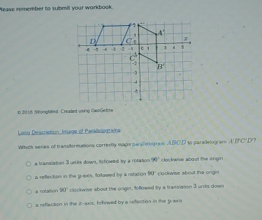 lease remember to submit your workbook.
© 2016 StrongMind, Created using GeoGebra
Long Description: Image of Paraliclograms
Which series of transformations correctly maps parallelogram ABC'D to parallelogram A'B'C'D'?
a translation 3 units down, followed by a rotation 90° clockwise about the origin
a reflection in the y-axis, followed by a rotation 90° clockwise about the origin.
a rotation 90° clockwise about the origin, followed by a translation 3 units down
a reflection in the z-axis, followed by a reflection in the y-axis