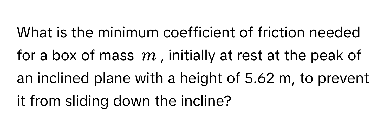 What is the minimum coefficient of friction needed for a box of mass $m$, initially at rest at the peak of an inclined plane with a height of 5.62 m, to prevent it from sliding down the incline?