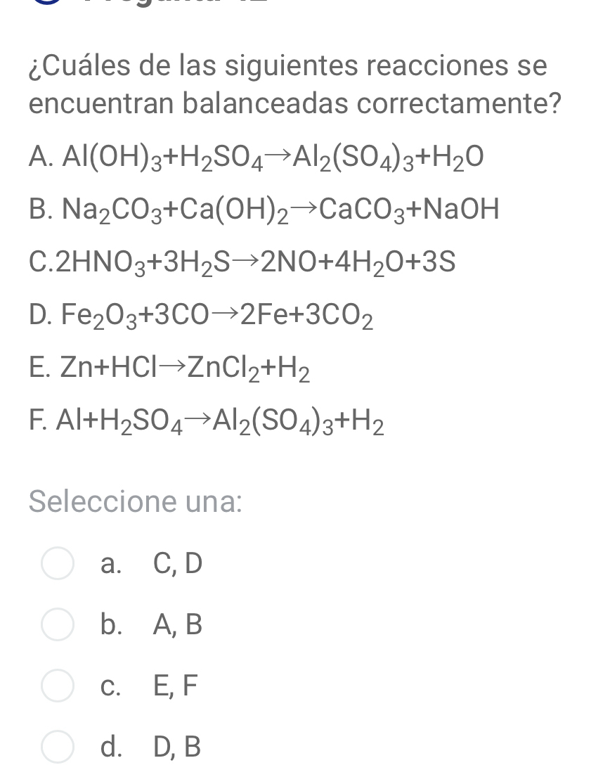 ¿Cuáles de las siguientes reacciones se
encuentran balanceadas correctamente?
A. Al(OH)_3+H_2SO_4to Al_2(SO_4)_3+H_2O
B. Na_2CO_3+Ca(OH)_2to CaCO_3+NaOH
C. 2HNO_3+3H_2Sto 2NO+4H_2O+3S
D. Fe_2O_3+3COto 2Fe+3CO_2
E. Zn+HClto ZnCl_2+H_2
F. Al+H_2SO_4to Al_2(SO_4)_3+H_2
Seleccione una:
a. C, D
b. A, B
c. E, F
d.⊆D, B