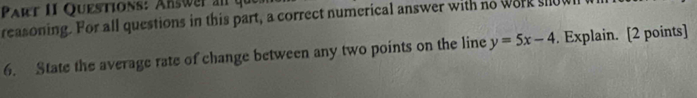 Answer an y 
reasoning. For all questions in this part, a correct numerical answer with no work showl 
6. State the average rate of change between any two points on the line y=5x-4. Explain. [2 points]