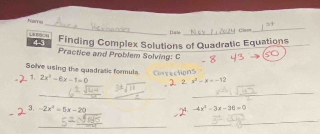 Name 
LESSON 
Date _Class 
_ 
4-3 Finding Complex Solutions of Quadratic Equations_ 
Practice and Problem Solving: C 
Solve using the quadratic formula. 
1. 2x^2-6x-1=0
2. x^2-x=-12
_ 
_ 
_ 
_ 
3. -2x^2=5x-20 -4x^2-3x-36=0
4. 
_ 
_