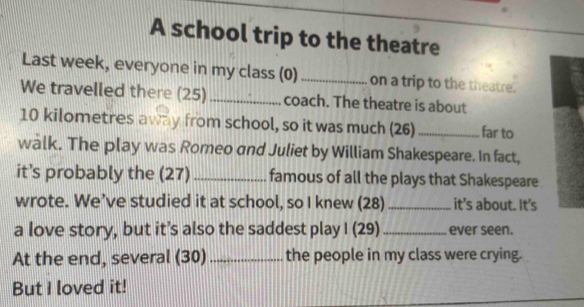 A school trip to the theatre 
Last week, everyone in my class (0)_ on a trip to the theatre. 
We travelled there (25)_ coach. The theatre is about
10 kilometres away from school, so it was much (26) _far to 
walk. The play was Romeo and Juliet by William Shakespeare. In fact, 
it’s probably the (27)_ famous of all the plays that Shakespeare 
wrote. We’ve studied it at school, so I knew (28) _it's about. It's 
a love story, but it’s also the saddest play I (29) _ever seen. 
At the end, several (30) _the people in my class were crying. 
But I loved it!