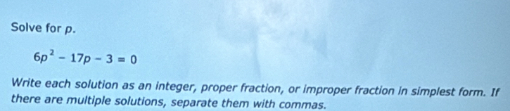 Solve for p.
6p^2-17p-3=0
Write each solution as an integer, proper fraction, or improper fraction in simplest form. If 
there are multiple solutions, separate them with commas.