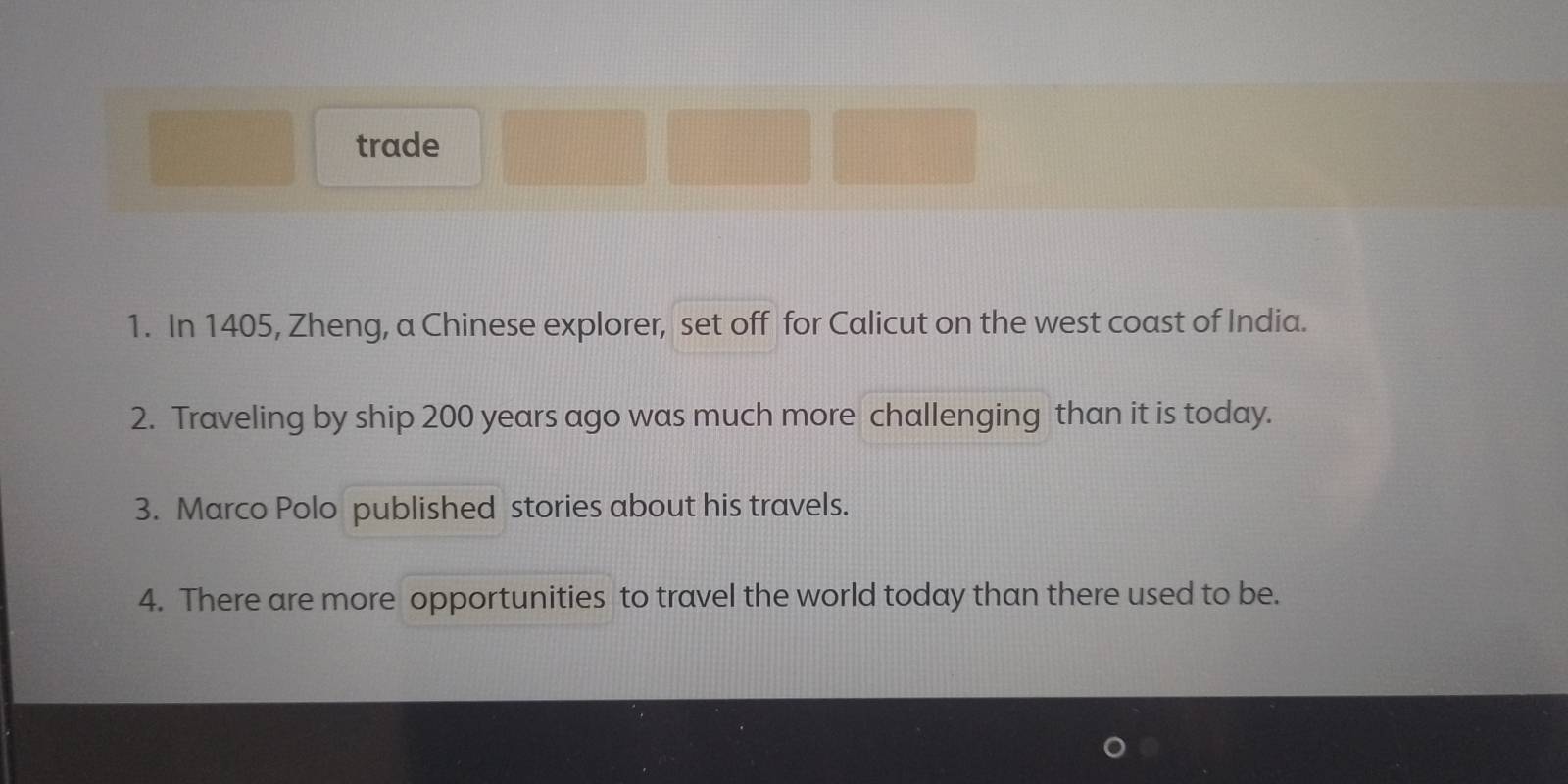 trade 
1. In 1405, Zheng, a Chinese explorer, set off for Calicut on the west coast of India. 
2. Traveling by ship 200 years ago was much more challenging than it is today. 
3. Marco Polo published stories about his travels. 
4. There are more opportunities to travel the world today than there used to be.