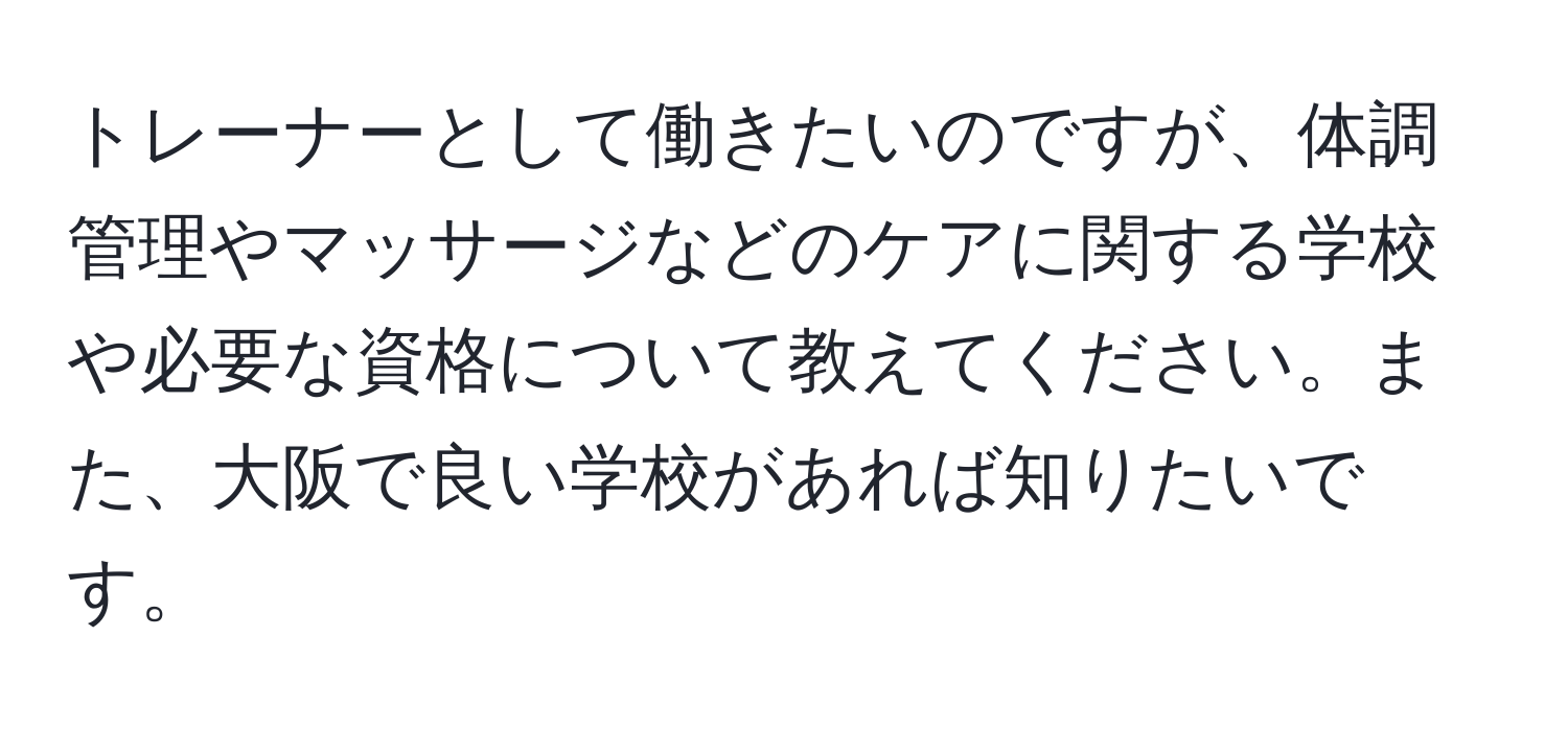 トレーナーとして働きたいのですが、体調管理やマッサージなどのケアに関する学校や必要な資格について教えてください。また、大阪で良い学校があれば知りたいです。