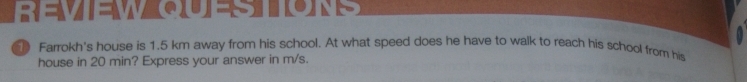  =M|q|=△ ”(e(0)=8 10JA't 
Farrokh's house is 1.5 km away from his school. At what speed does he have to walk to reach his school from his 
house in 20 min? Express your answer in m/s.