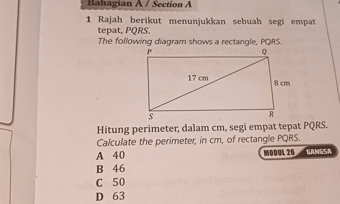 Bahagian A / Section A
1 Rajah berikut menunjukkan sebuah segi empat
tepat, PQRS.
The following diagram shows a rectangle, PQRS.
Hitung perimeter, dalam cm, segi empat tepat PQRS.
Calculate the perimeter, in cm, of rectangle PQRS.
A 40 MODUL 26 GANGSA
B 46
C 50
D 63