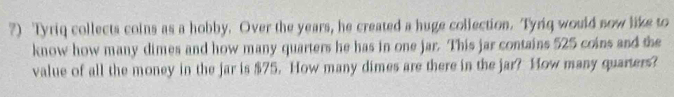 ?) Tyriq collects coins as a hobby. Over the years, he created a huge collection. Tyriq would now like to 
know how many dimes and how many quarters he has in one jar. This jar contains 525 coins and the 
value of all the money in the jar is $75. How many dimes are there in the jar? How many quarters?