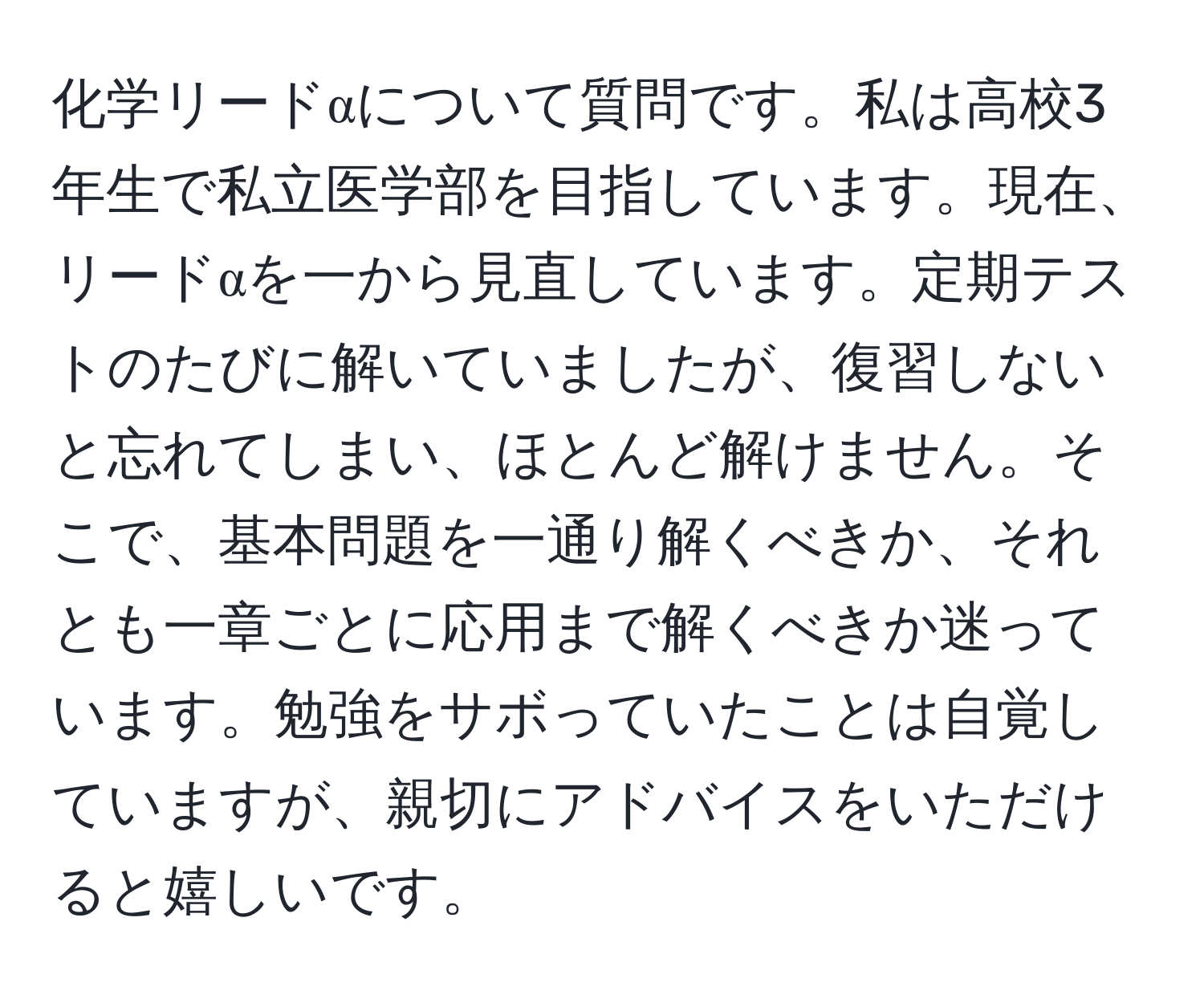 化学リードαについて質問です。私は高校3年生で私立医学部を目指しています。現在、リードαを一から見直しています。定期テストのたびに解いていましたが、復習しないと忘れてしまい、ほとんど解けません。そこで、基本問題を一通り解くべきか、それとも一章ごとに応用まで解くべきか迷っています。勉強をサボっていたことは自覚していますが、親切にアドバイスをいただけると嬉しいです。