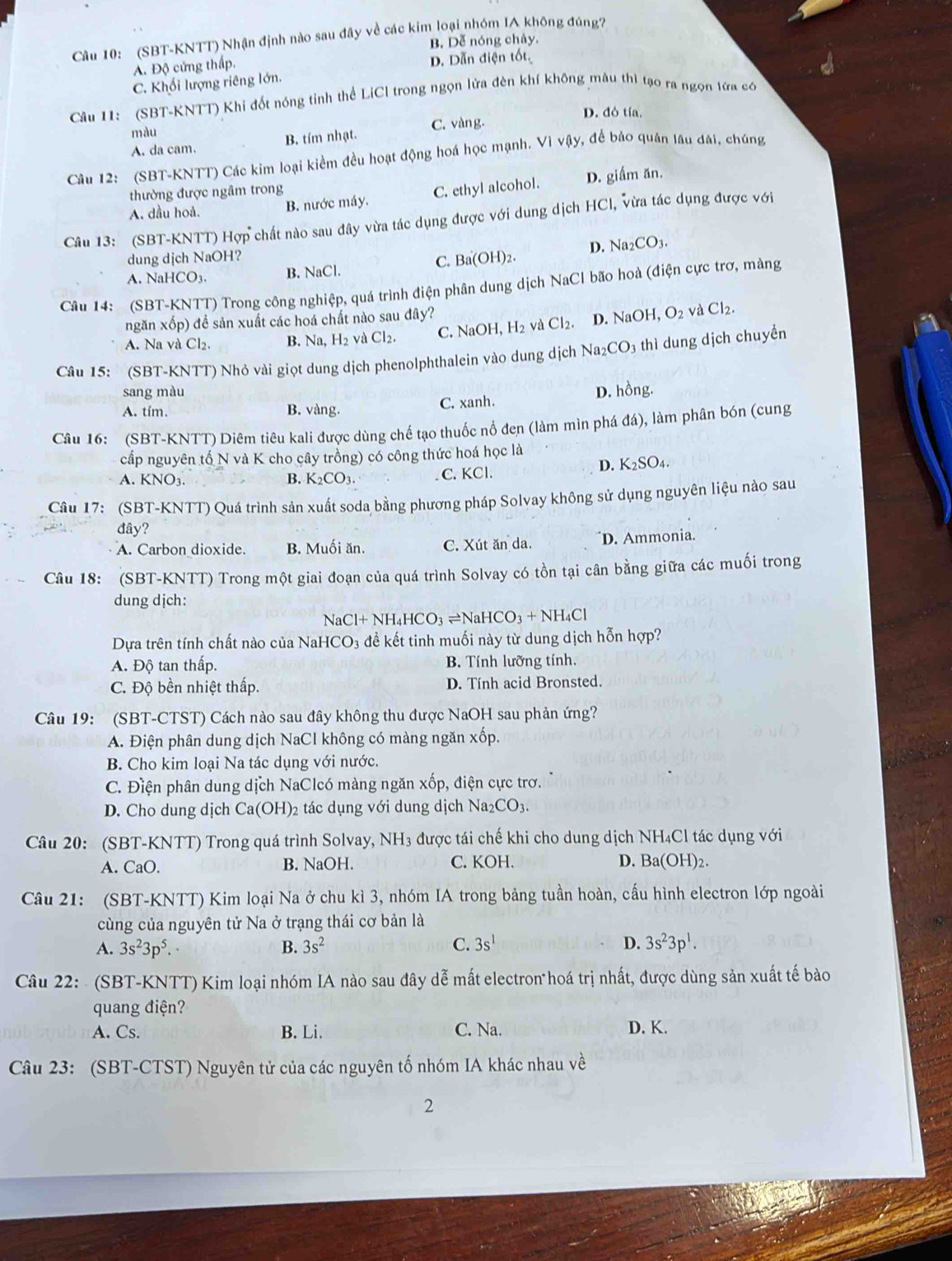 (SBT-KNTT) Nhận định nào sau đây về các kim loại nhóm IA không đúng?
B. Dễ nóng chảy.
A. Độ cứng thấp. D. Dẫn điện tốt
C. Khối lượng riêng lớn.
Câu 11: (SBT-KNTT) Khi đốt nóng tỉnh thể LiCl trong ngọn lửa đèn khí không mâu thì tạo ra ngọn tửa có
D. đó tía.
màu
A. da cam. B. tím nhạt. C. vàng
Câu 12: (SBT-KNTT) Các kim loại kiểm đều hoạt động hoá học mạnh. Vì vậy, để bảo quân lâu đài, chúng
thường được ngâm trong
A. dầu hoả. B. nước máy. C. ethyl alcohol. D. giấm ăn.
Câu 13: (SBT-KNTT) Hợp chất nào sau đây vừa tác dụng được với dung dịch HCI, vừa tác dụng được với
dung djch NaOH?
A. NaHCO3. B. NaCl. C. Ba(OH)2. D. Na _2CO_3
Câu 14: (SBT-KNTT) Trong công nghiệp, quá trình điện phân dung dịch NaCl bão hoà (điện cực trơ, màng
H_2 và Cl_2. D. NaOH,O_2 và Cl_2.
ngăn xốp) để sản xuất các hoá chất nào sau đây?
A. Na và Cl₂. B. Na H_2 và CI C. NaOH,
Câu 15: (SBT-KNTT) Nhỏ vài giọt dung dịch phenolphthalein vào dung dịch Na_2CO_3 thì dung dịch chuyển
sang màu D. hồng.
A. tím. B. vàng. C. xanh.
Câu 16: (SBT-KNTT) Diêm tiêu kali được dùng chế tạo thuốc nổ đen (làm mìn phá đá), làm phân bón (cung
cấp nguyên tố N và K cho cây trồng) có công thức hoá học là
D. K_2SO_4.
A. KNO3. B. K_2CO_3 C. KCl.
Câu 17: (SBT-KNTT) Quá trình sản xuất soda bằng phương pháp Solvay không sử dụng nguyên liệu nào sau
đây?
A. Carbon dioxide. B. Muối ăn. C. Xút ăn da. D. Ammonia.
Câu 18: (SBT-KNTT) Trong một giai đoạn của quá trình Solvay có tồn tại cân bằng giữa các muối trong
dung dịch:
2Cl+NH_4HCO_3leftharpoons NaHCO_3+NH_4Cl
Dựa trên tính chất nào của NaH CO_3 để kết tinh muối này từ dung dịch hỗn hợp?
A. Độ tan thấp. B. Tính lưỡng tính.
C. Độ bền nhiệt thấp. D. Tính acid Bronsted.
Câu 19: (SBT-CTST) Cách nào sau đây không thu được NaOH sau phản ứng?
A. Điện phân dung dịch NaCl không có màng ngăn xốp.
B. Cho kim loại Na tác dụng với nước.
C. Điện phân dung dịch NaClcó màng ngăn xốp, điện cực trơ.
D. Cho dung dịch Ca(OH)_2 02 tác dụng với dung dịch Na_2CO_3
Câu 20: (SBT-KNTT) Trong quá trình Solvay, NH₃ được tái chế khi cho dung dịch NH₄Cl tác dụng với
A. CaO. B. NaOH. C. KOH. D. Ba(OH)_2
Câu 21: (SBT-KNTT) Kim loại Na ở chu kì 3, nhóm IA trong bảng tuần hoàn, cấu hình electron lớp ngoài
cùng của nguyên tử Na ở trạng thái cơ bản là
A. 3s^23p^5. B. 3s^2 C. 3s^1 D. 3s^23p^1.
Câu 22:  (SBT-KNTT) Kim loại nhóm IA nào sau đây dễ mất electron hoá trị nhất, được dùng sản xuất tế bào
quang điện?
A. Cs. B. Li. C. Na. D. K.
Câu 23: (SBT-CTST) Nguyên tử của các nguyên tố nhóm IA khác nhau về
2