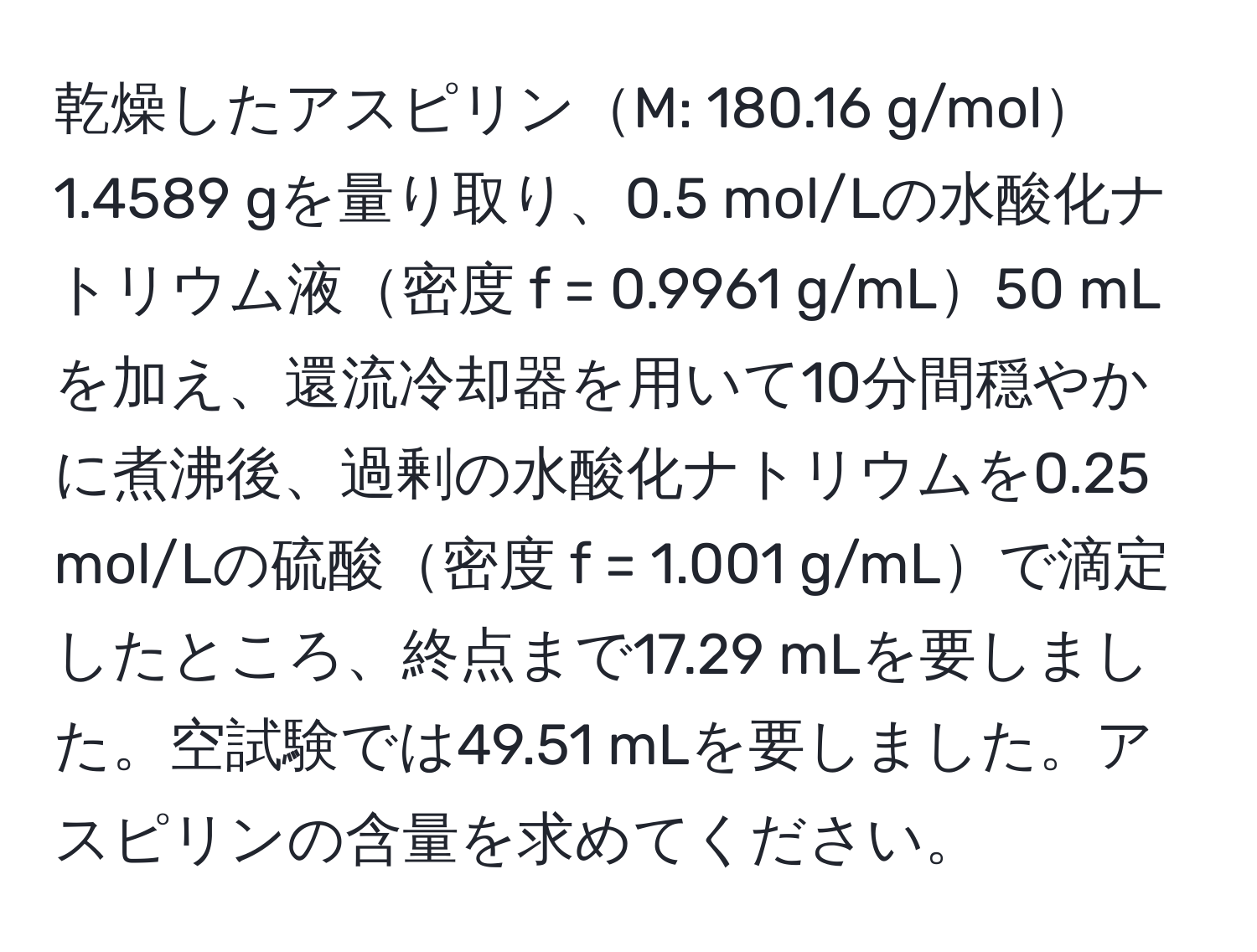 乾燥したアスピリンM: 180.16 g/mol1.4589 gを量り取り、0.5 mol/Lの水酸化ナトリウム液密度 f = 0.9961 g/mL50 mLを加え、還流冷却器を用いて10分間穏やかに煮沸後、過剰の水酸化ナトリウムを0.25 mol/Lの硫酸密度 f = 1.001 g/mLで滴定したところ、終点まで17.29 mLを要しました。空試験では49.51 mLを要しました。アスピリンの含量を求めてください。