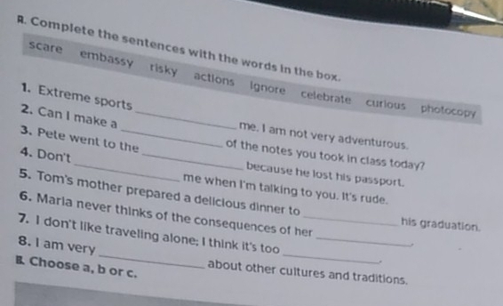 Complete the sentences with the words in the box
scare embassy risky actions Ignore celebrate
1. Extreme sports
curious photocopy
2. Can I make a_
me. I am not very adventurous.
_
3. Pete went to the _of the notes you took in class today?
4. Don't
because he lost his passport.
me when I'm talking to you. It's rude.
5. Tom's mother prepared a delicious dinner to
6. Maria never thinks of the consequences of her
his graduation.
__
7. I don't like traveling alone; I think it's too__
8. I am very
,
B Choose a, b or c.
about other cultures and traditions.