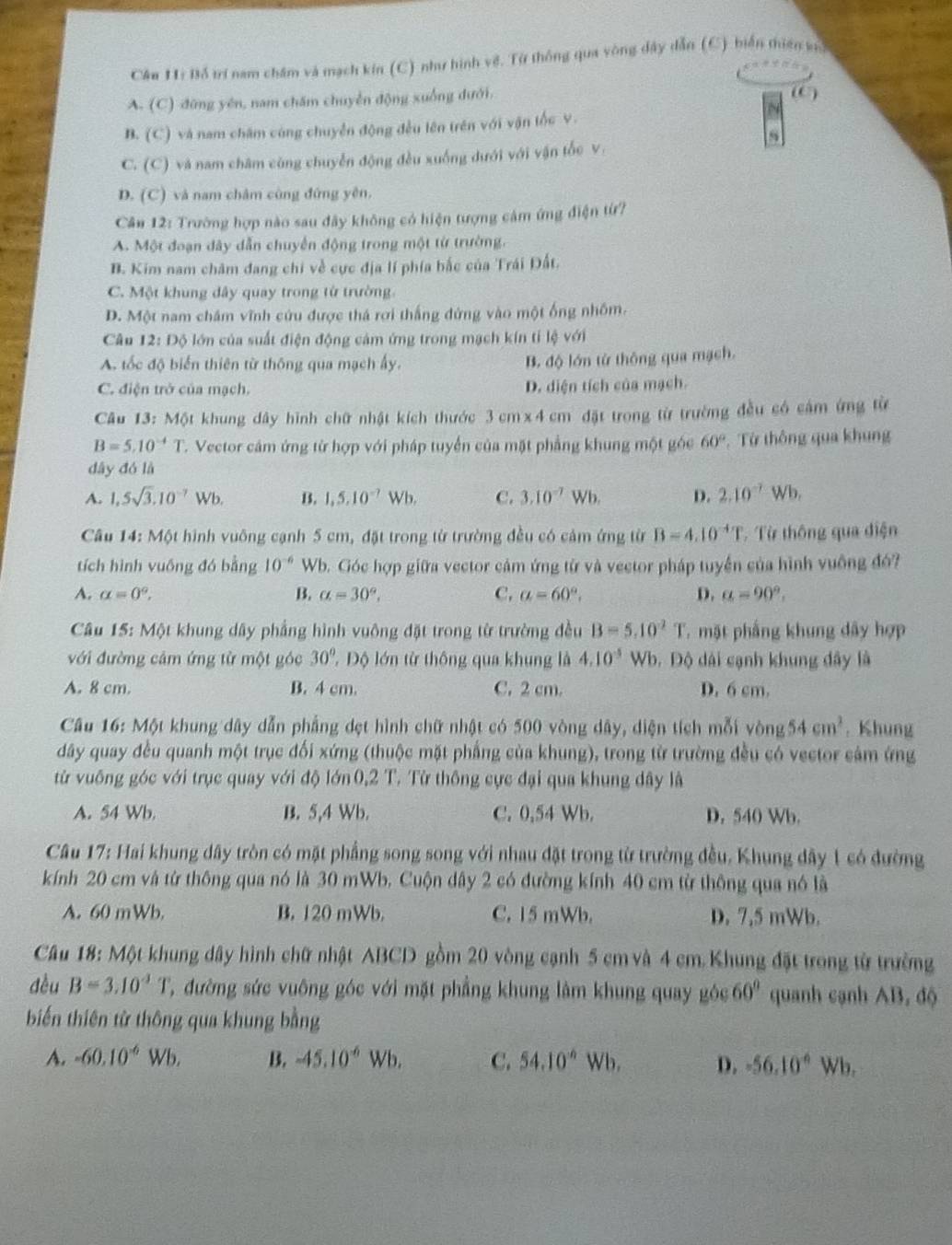 Bỗ trí nam châm và mạch kin (C) như hình về. Từ thông qua vòng dây dẫn (C) biển thiên kh
A. (C) đứng yên, nam chăm chuyển động xuống dưới. (C)
B. (C) và nam chăm cùng chuyển động đều lên trên với vận tốc v.
C. (C) và nam châm cùng chuyễn động đều xuống dưới với vận tốc v.
D. (C) và nam châm cùng đứng yên.
Câu 12: Trường hợp nào sau đây không có hiện tượng cảm ứng điện từ?
A. Một đoạn dây dẫn chuyển động trong một từ trường.
B. Kim nam châm đang chi về cực địa lí phía bắc của Trái Đất.
C. Một khung dây quay trong từ trường.
D. Một nam châm vĩnh cứu được thá rợi thắng đứng vào một ống nhôm.
Câu 12: Độ lớn của suất điện động cảm ứng trong mạch kín tí lệ với
A. tốc độ biến thiên từ thông qua mạch ấy.
B. độ lớn từ thông qua mạch.
C. điện trở của mạch. D. diện tích của mạch.
Câu 13: Một khung dây hình chữ nhật kích thước 3cm x4cm đặt trong từ trường đều có cảm ứng từ
B=5.10^(-4)T C. Vector cảm ứng từ hợp với pháp tuyển của mặt phẳng khung một góc 60° Từ thông qua khung
dây đó là
A. 1,5sqrt(3),10^(-7)Wb. B. 1,5,10^(-7)Wb, C. 3.10^(-7)Wb D. 2.10^(-7)Wb
Câu 14: Một hình vuông cạnh 5 cm, đặt trong từ trường đều có cảm ứng từ B=4.10^(-4)T Từ thông qua điện
tích hình vuồng đó bằng 10^(-6) Wb. Góc hợp giữa vector cảm ứng từ và vector pháp tuyển của hình vuống đó?
A. alpha =0°, B. alpha =30°, C. a=60°, D. a=90°,
Câu 15: Một khung dây phẳng hình vuông đặt trong từ trường đều B=5.10^2T. mặt phầng khung dây hợp
với đường cảm ứng từ một góc 30°. Độ lớn từ thông qua khung là 4.10^(-5) Wb. Độ dài cạnh khung đây là
A. 8 cm. B. 4 cm. C. 2 cm. D. 6 cm.
Câu 16: Một khung dây dẫn phẳng dẹt hình chữ nhật có 500 vòng dây, diện tích mỗi vong 54cm^2. Khung
dây quay đều quanh một trục đối xứng (thuộc mặt phẳng của khung), trong từ trường đều có vector cảm ứng
từ vuông góc với trục quay với độ lớn 0,2 T. Từ thông cực đại qua khung dây là
A. 54 Wb. B. 5,4 Wb. C. 0,54 Wb. D. 540 Wb.
Câu 17: Hai khung dây tròn có mặt phẳng song song với nhau đặt trong từ trường đều. Khung đây 1 có đường
kính 20 cm và từ thông qua nó là 30 mWb. Cuộn dây 2 có đường kính 40 cm từ thông qua nó là
A. 60 mWb. B. 120 mWb. C. 15 mWb. D. 7,5 mWb.
* Câu 18: Một khung dây hình chữ nhật ABCD gồm 20 vòng cạnh 5 cm và 4 cm. Khung đặt trong từ trường
dều B=3.10^4T ' đường sức vuông góc với mặt phẳng khung lâm khung quay góc 60° quanh cạnh AB. độ
biến thiên từ thông qua khung bằng
A. -60.10^(-6)W b. B. -45.10^(-6)Wb. C. 54.10^(-6) Wh, D. -56.10° Wb,