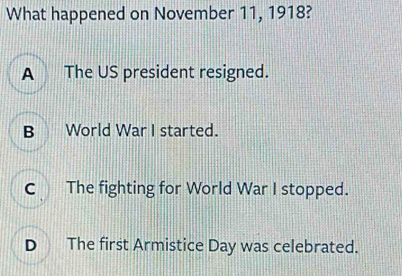 What happened on November 11, 1918?
A The US president resigned.
B World War I started.
C The fighting for World War I stopped.
D The first Armistice Day was celebrated.