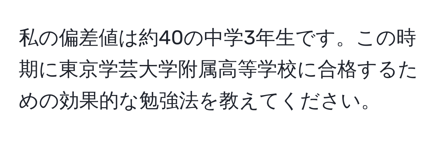 私の偏差値は約40の中学3年生です。この時期に東京学芸大学附属高等学校に合格するための効果的な勉強法を教えてください。