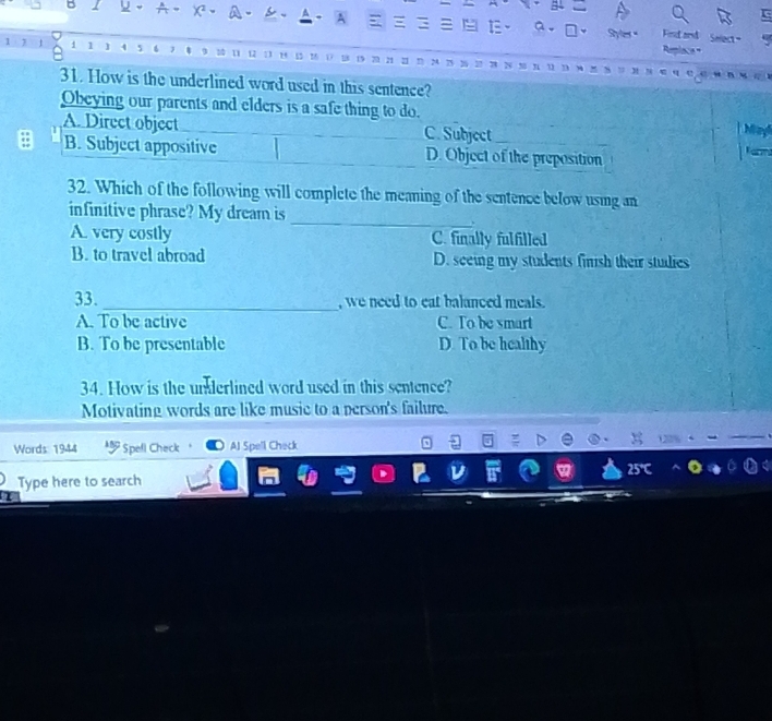 Syle."
a. Find and Select
1 1 5
31. How is the underlined word used in this sentence?
Obeying our parents and elders is a safe thing to do.
A. Direct object C. Subject
M
B. Subject appositive D. Object of the preposition
32. Which of the following will complete the meaning of the sentence below using an
infinitive phrase? My dream is_
A. very costly C. finally fulfilled
B. to travel abroad D. seeing my students finish their studies
33. _, we need to eat balanced meals.
A. To be active C. To be smart
B. To be presentable D. To be healthy
34. How is the underlined word used in this sentence?
Motivating words are like music to a person's failure.
Words: 1944 * Spefl Check AJ Spell Check
Type here to search