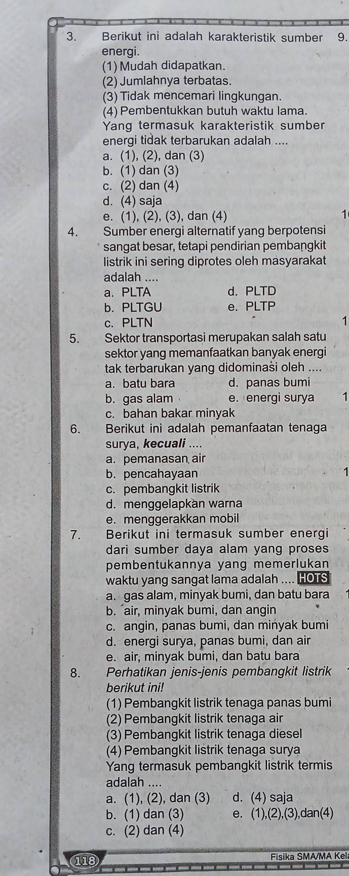 Berikut ini adalah karakteristik sumber 9.
energi.
(1) Mudah didapatkan.
(2) Jumlahnya terbatas.
(3) Tidak mencemari lingkungan.
(4) Pembentukkan butuh waktu lama.
Yang termasuk karakteristik sumber
energi tidak terbarukan adalah ....
a. (1), (2), dan (3)
b. (1) dan (3)
c. (2) dan (4)
d. (4) saja
e. (1), (2), (3), dan (4)
1
4. a Sumber energi alternatif yang berpotensi
sangat besar, tetapi pendirian pembangkit
listrik ini sering diprotes oleh masyarakat
adalah ....
a. PLTA d. PLTD
b. PLTGU e. PLTP
c. PLTN 1
5. Sektor transportasi merupakan salah satu
sektor yang memanfaatkan banyak energi
tak terbarukan yang didominaši oleh ...
a. batu bara d. panas bumi
b. gas alam e.energi surya 1
c. bahan bakar minyak
6. Berikut ini adalah pemanfaatan tenaga
surya, kecuali ..
a. pemanasan air
b. pencahayaan 1
c. pembangkit listrik
d. menggelapkan warna
e. menggerakkan mobil
7. Berikut ini termasuk sumber energi
dari sumber daya alam yang proses
pembentukannya yang memerlukan
waktu yang sangat lama adalah .... HOTS
a. gas alam, minyak bumi, dan batu bara
b. "air, minyak bumi, dan angin
c. angin, panas bumi, dan minyak bumi
d. energi surya, panas bumi, dan air
e. air, minyak bumi, dan batu bara
8. Perhatikan jenis-jenis pembangkit listrik
berikut ini!
(1) Pembangkit listrik tenaga panas bumi
(2) Pembangkit listrik tenaga air
(3) Pembangkit listrik tenaga diesel
(4) Pembangkit listrik tenaga surya
Yang termasuk pembangkit listrik termis
adalah ....
a. (1), (2), dan (3) d. (4) saja
b. (1) dan (3) e. (1),(2),(3),dan(4)
c. (2) dan (4)
118 Fisika SMA/MA Kel