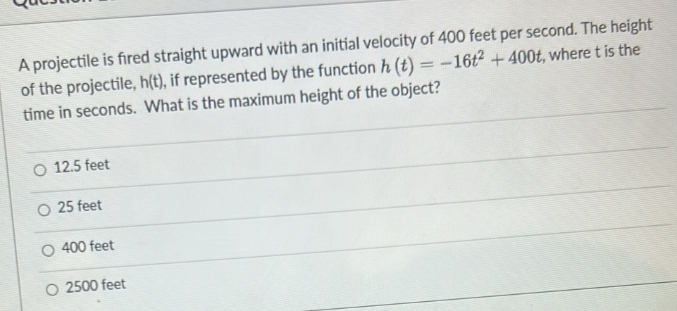 A projectile is fired straight upward with an initial velocity of 400 feet per second. The height
of the projectile, h(t) , if represented by the function h(t)=-16t^2+400t , where t is the
time in seconds. What is the maximum height of the object?
12.5 feet
25 feet
400 feet
2500 feet