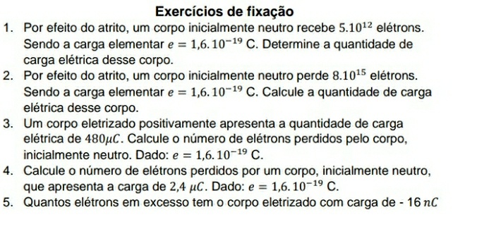 Exercícios de fixação 
1. Por efeito do atrito, um corpo inicialmente neutro recebe 5.10^(12) elétrons. 
Sendo a carga elementar e=1,6.10^(-19) C. Determine a quantidade de 
carga elétrica desse corpo. 
2. Por efeito do atrito, um corpo inicialmente neutro perde 8.10^(15) elétrons. 
Sendo a carga elementar e=1,6.10^(-19)C. Calcule a quantidade de carga 
elétrica desse corpo. 
3. Um corpo eletrizado positivamente apresenta a quantidade de carga 
elétrica de 480μC. Calcule o número de elétrons perdidos pelo corpo, 
inicialmente neutro. Dado: e=1,6.10^(-19)C. 
4. Calcule o número de elétrons perdidos por um corpo, inicialmente neutro, 
que apresenta a carga de 2,4 μC. Dado: e=1,6.10^(-19)C. 
5. Quantos elétrons em excesso tem o corpo eletrizado com carga de - 16 nC