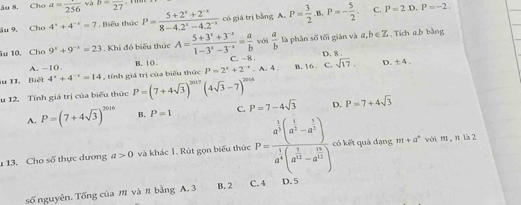 âu 8. Cho a=frac 256 và b=frac 27
âu 9. Cho 4^x+4^(-x)=7. Biểu thức P= (5+2^x+2^(-x))/8-4.2^x-4.2^(-x)  có giá trị bằng A. P= 3/2 · B.P=- 5/2 . C. P=2.D.P=-2.
u 10. Cho 9^x+9^(-x)=23. Khi đó biểu thức A= (5+3^x+3^(-x))/1-3^x-3^(-x) = a/b  với  a/b  là phân số tối giản và a,b∈ Z. Tích a.b bằng
A. -10 . B. 10 . C. -8 . D. 8 .
iu 11. Biết 4^x+4^(-x)=14 , tính giá trị của biểu thức P=2^x+2^(-x).A.4. B. 16 . C. sqrt(17). D. ± 4.
u 12. Tính giá trị của biểu thức P=(7+4sqrt(3))^2017(4sqrt(3)-7)^2016
A. P=(7+4sqrt(3))^2016 B. P=1 C. P=7-4sqrt(3) D. P=7+4sqrt(3)
113. Cho số thực dương a>0 và khác 1. Rút gọn biểu thức P=frac a^(frac 1)3(a^(frac 1)3-a^(frac 5)3)a^(frac 1)4(a^(frac 7)3-a^(frac 19)4) có kết quả dạng m+a^n với m, n là 2
số nguyên. Tổng của M và n bằng A. 3 B. 2 C. 4 D. 5