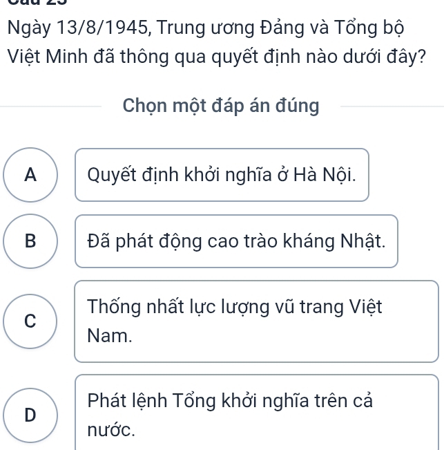 Ngày 13/8/1945, Trung ương Đảng và Tổng bộ
Việt Minh đã thông qua quyết định nào dưới đây?
Chọn một đáp án đúng
A Quyết định khởi nghĩa ở Hà Nội.
B Đã phát động cao trào kháng Nhật.
C Thống nhất lực lượng vũ trang Việt
Nam.
Phát lệnh Tổng khởi nghĩa trên cả
D
nước.