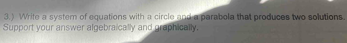 3.) Write a system of equations with a circle and a parabola that produces two solutions. 
Support your answer algebraically and graphically.