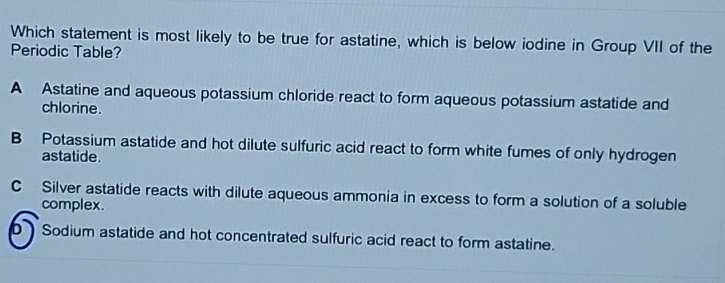 Which statement is most likely to be true for astatine, which is below iodine in Group VII of the
Periodic Table?
A Astatine and aqueous potassium chloride react to form aqueous potassium astatide and
chlorine.
B Potassium astatide and hot dilute sulfuric acid react to form white fumes of only hydrogen
astatide.
C Silver astatide reacts with dilute aqueous ammonia in excess to form a solution of a soluble
complex.
D Sodium astatide and hot concentrated sulfuric acid react to form astatine.