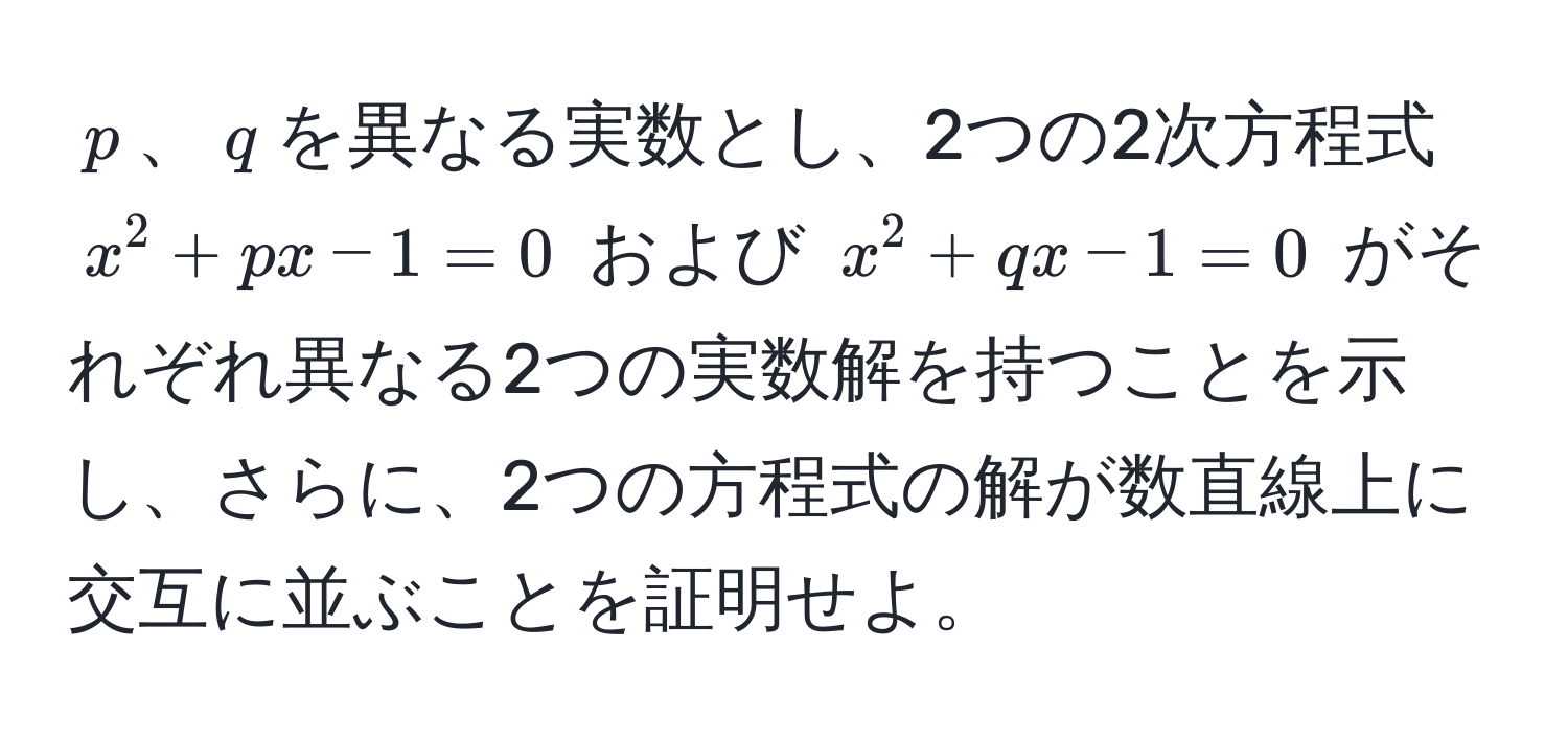 $p$、$q$を異なる実数とし、2つの2次方程式 $x^2 + px - 1 = 0$ および $x^2 + qx - 1 = 0$ がそれぞれ異なる2つの実数解を持つことを示し、さらに、2つの方程式の解が数直線上に交互に並ぶことを証明せよ。