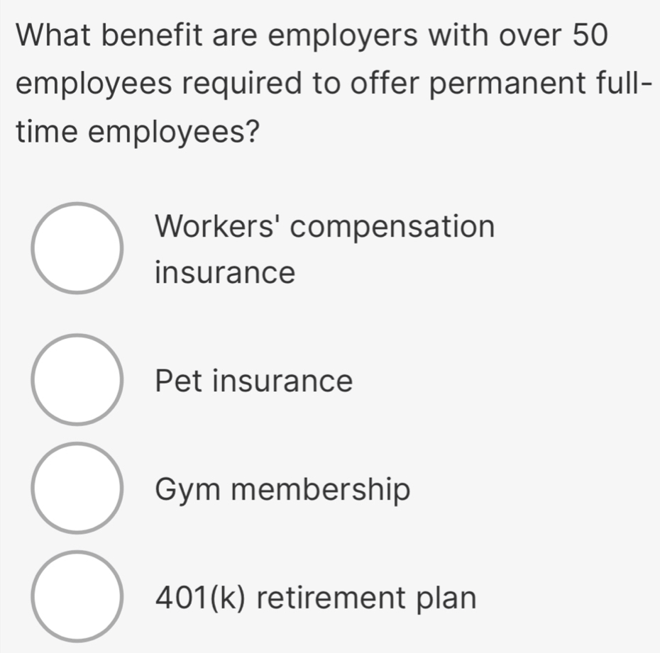 What benefit are employers with over 50
employees required to offer permanent full-
time employees?
Workers' compensation
insurance
Pet insurance
Gym membership
401(k) retirement plan