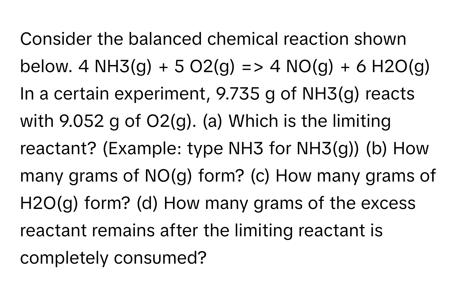 Consider the balanced chemical reaction shown below. 4 NH3(g) + 5 O2(g) => 4 NO(g) + 6 H2O(g) In a certain experiment, 9.735 g of NH3(g) reacts with 9.052 g of O2(g). (a) Which is the limiting reactant? (Example: type NH3 for NH3(g)) (b) How many grams of NO(g) form? (c) How many grams of H2O(g) form? (d) How many grams of the excess reactant remains after the limiting reactant is completely consumed?